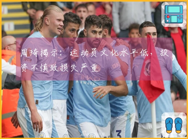 周琦揭示：运动员文化水平低，投资不慎致损失严重