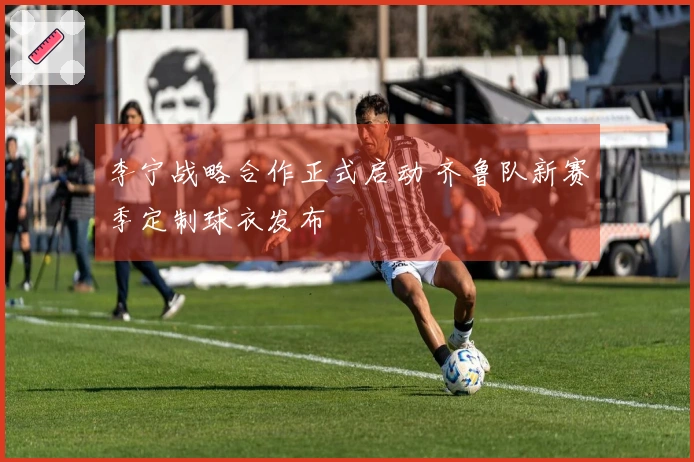 李宁战略合作正式启动 齐鲁队新赛季定制球衣发布