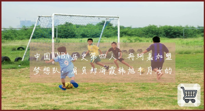中国WNBA历史第四人！冉珂嘉加盟梦想队，肩负郑海霞韩旭李月汝的荣光
