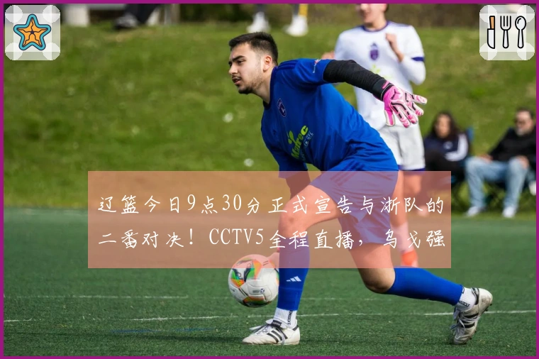 辽篮今日9点30分正式宣告与浙队的二番对决！CCTV5全程直播，乌戈强调三大要点确保胜算