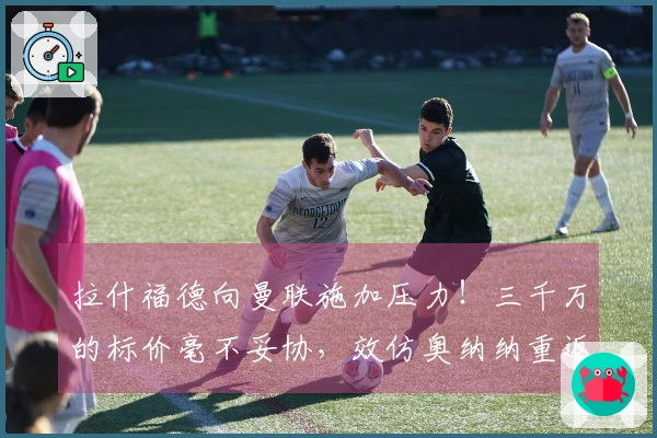 拉什福德向曼联施加压力！三千万的标价毫不妥协，效仿奥纳纳重返球队享受高薪待遇