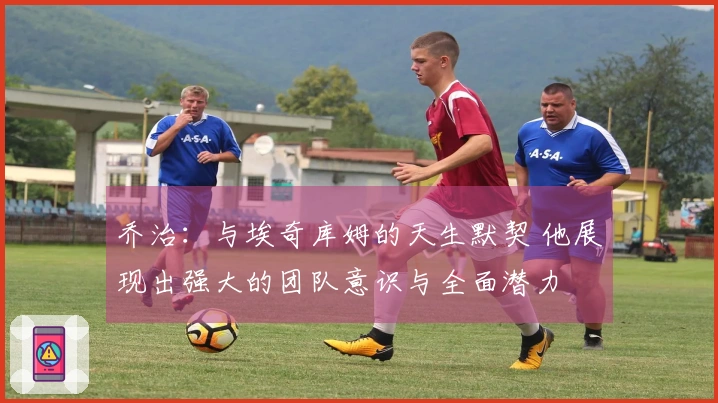 乔治：与埃奇库姆的天生默契 他展现出强大的团队意识与全面潜力