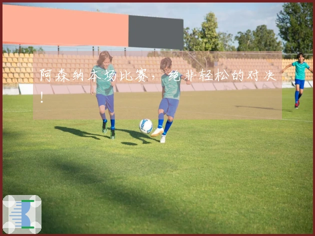 阿森纳本场比赛，绝非轻松的对决！