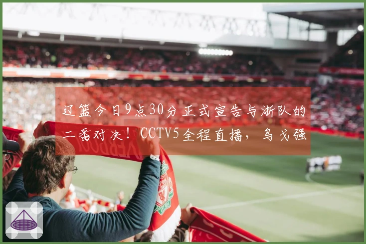 辽篮今日9点30分正式宣告与浙队的二番对决！CCTV5全程直播，乌戈强调三大要点确保胜算