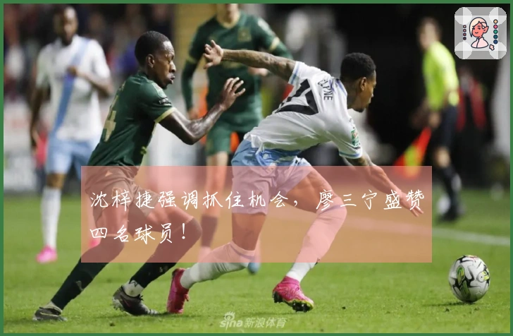 沈梓捷强调抓住机会，廖三宁盛赞四名球员！