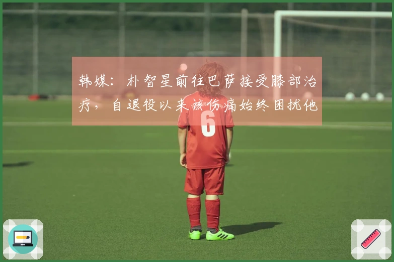 韩媒：朴智星前往巴萨接受膝部治疗，自退役以来该伤痛始终困扰他
