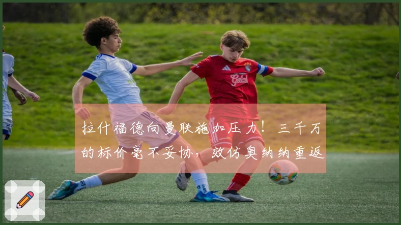 拉什福德向曼联施加压力！三千万的标价毫不妥协，效仿奥纳纳重返球队享受高薪待遇
