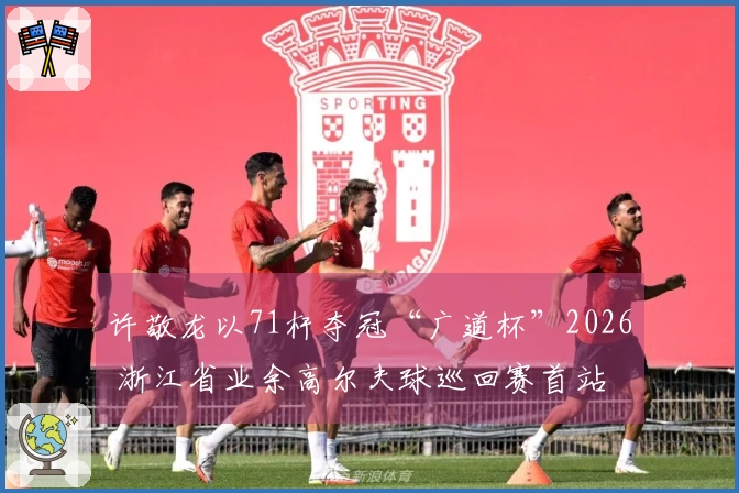 许敬龙以71杆夺冠“广道杯”2026 浙江省业余高尔夫球巡回赛首站
