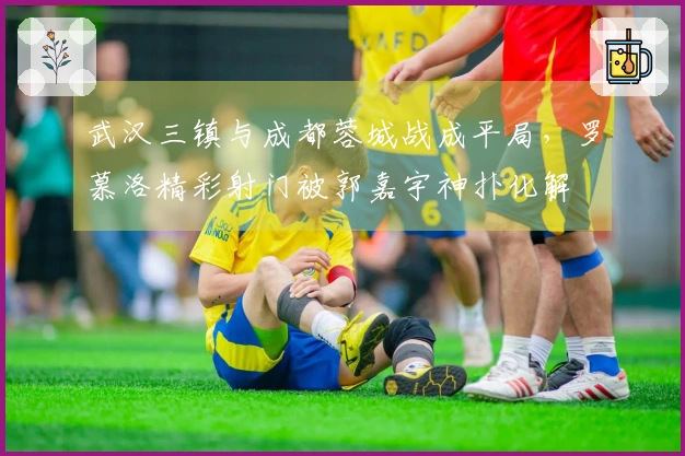 武汉三镇与成都蓉城战成平局，罗慕洛精彩射门被郭嘉宇神扑化解