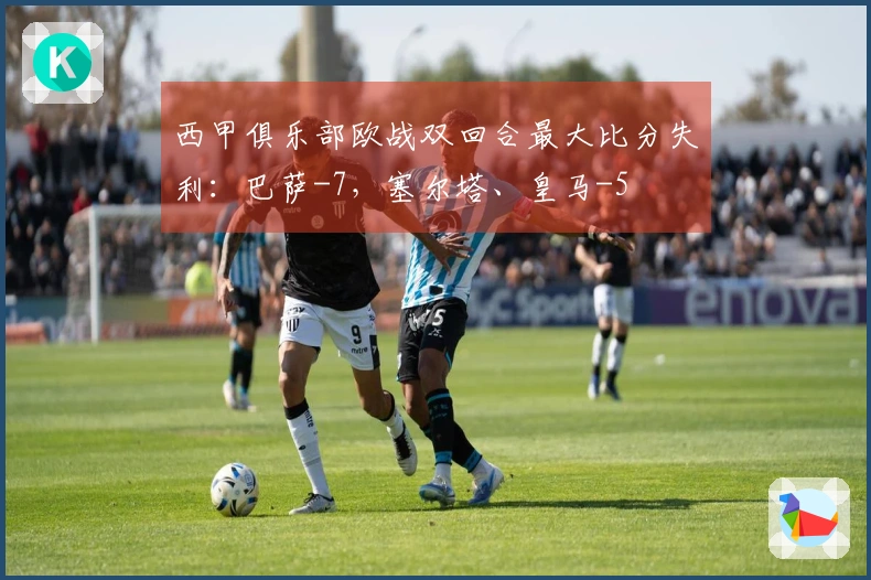 西甲俱乐部欧战双回合最大比分失利：巴萨-7，塞尔塔、皇马-5