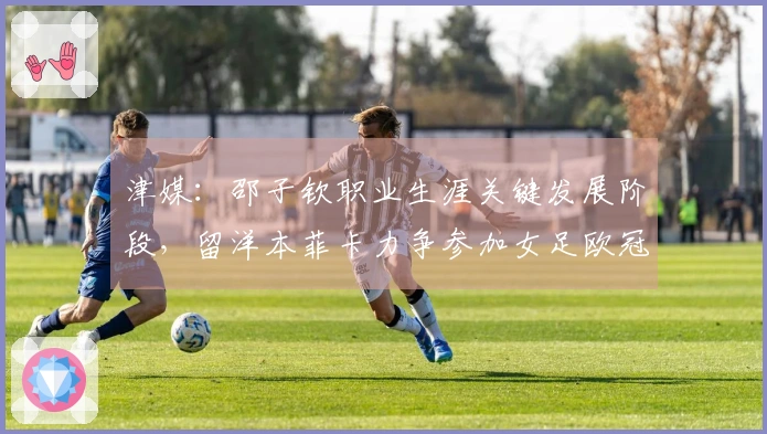 津媒：邵子钦职业生涯关键发展阶段，留洋本菲卡力争参加女足欧冠